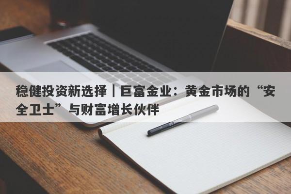 稳健投资新选择｜巨富金业：黄金市场的“安全卫士”与财富增长伙伴