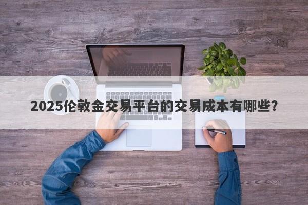 2025伦敦金交易平台的交易成本有哪些？