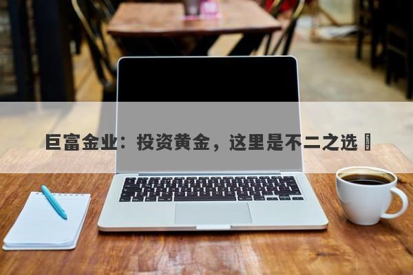 巨富金业：投资黄金，这里是不二之选​