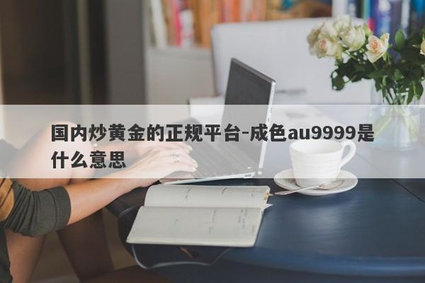 国内炒黄金的正规平台-成色au9999是什么意思