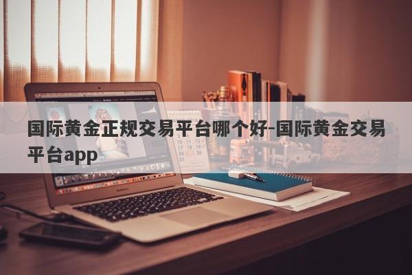 国际黄金正规交易平台哪个好-国际黄金交易平台app