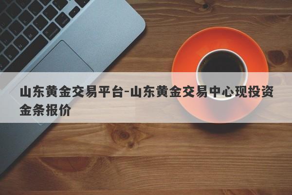 山东黄金交易平台-山东黄金交易中心现投资金条报价