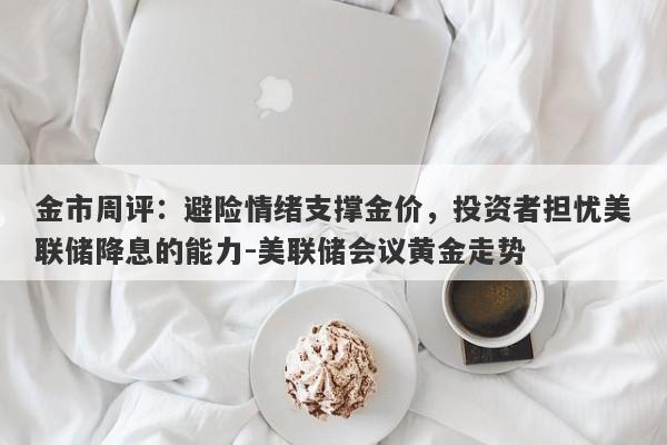 金市周评：避险情绪支撑金价，投资者担忧美联储降息的能力-美联储会议黄金走势