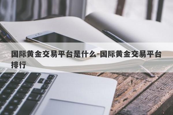 国际黄金交易平台是什么-国际黄金交易平台排行