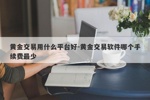 黄金交易用什么平台好-黄金交易软件哪个手续费最少