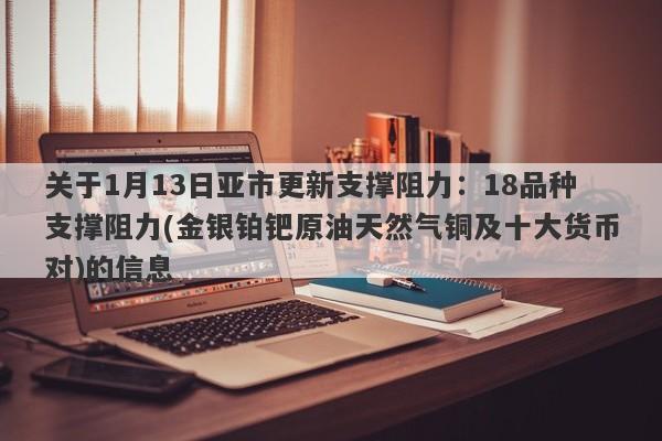 关于1月13日亚市更新支撑阻力：18品种支撑阻力(金银铂钯原油天然气铜及十大货币对)的信息