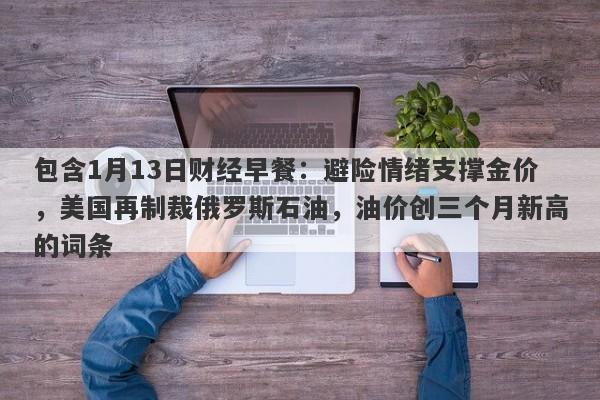 包含1月13日财经早餐：避险情绪支撑金价，美国再制裁俄罗斯石油，油价创三个月新高的词条