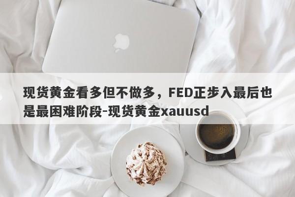 现货黄金看多但不做多，FED正步入最后也是最困难阶段-现货黄金xauusd