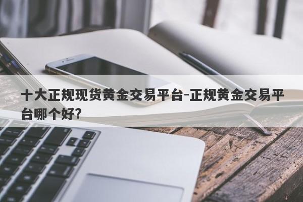 十大正规现货黄金交易平台-正规黄金交易平台哪个好?