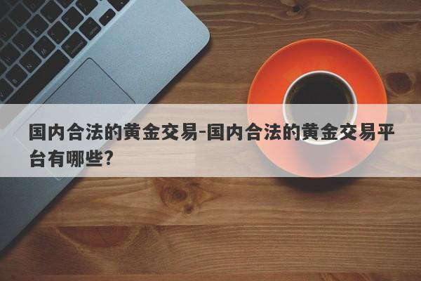 国内合法的黄金交易-国内合法的黄金交易平台有哪些?