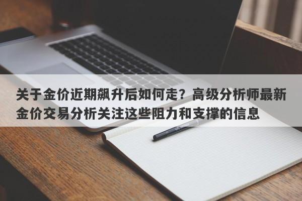 关于金价近期飙升后如何走？高级分析师最新金价交易分析关注这些阻力和支撑的信息