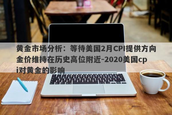 黄金市场分析：等待美国2月CPI提供方向金价维持在历史高位附近-2020美国cpi对黄金的影响