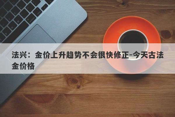 法兴：金价上升趋势不会很快修正-今天古法金价格