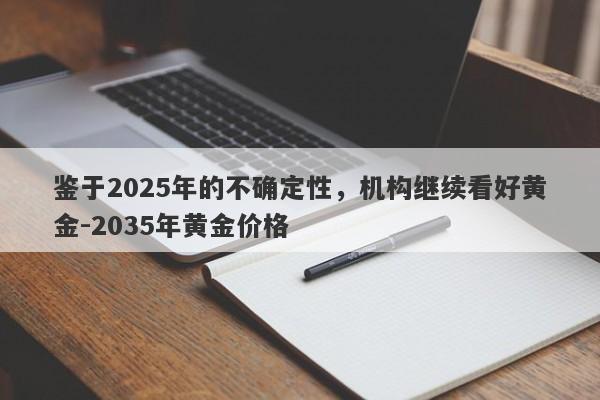 鉴于2025年的不确定性，机构继续看好黄金-2035年黄金价格