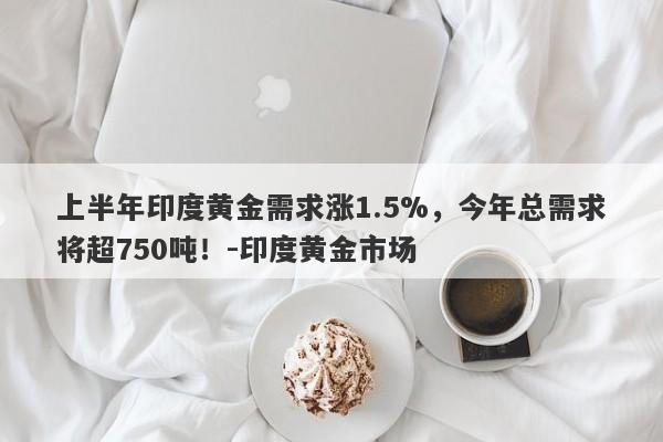 上半年印度黄金需求涨1.5%，今年总需求将超750吨！-印度黄金市场