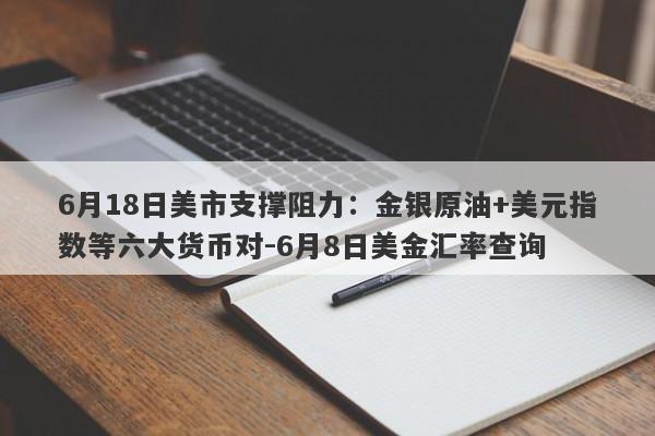 6月18日美市支撑阻力：金银原油+美元指数等六大货币对-6月8日美金汇率查询