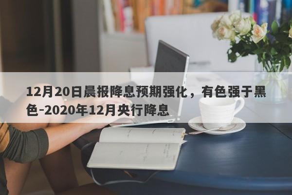 12月20日晨报降息预期强化，有色强于黑色-2020年12月央行降息