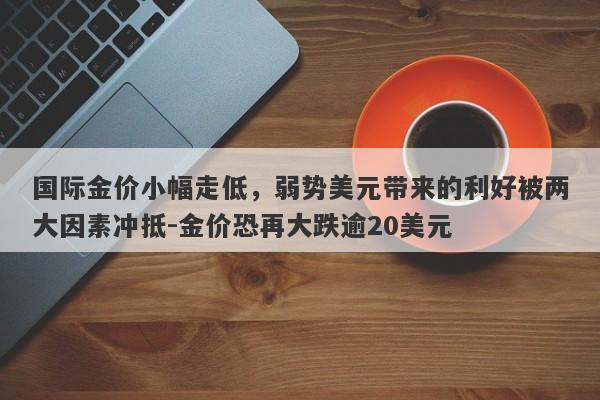 国际金价小幅走低，弱势美元带来的利好被两大因素冲抵-金价恐再大跌逾20美元