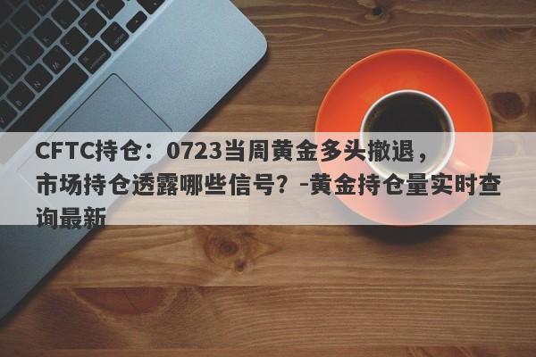 CFTC持仓：0723当周黄金多头撤退，市场持仓透露哪些信号？-黄金持仓量实时查询最新