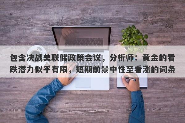 包含决战美联储政策会议，分析师：黄金的看跌潜力似乎有限，短期前景中性至看涨的词条