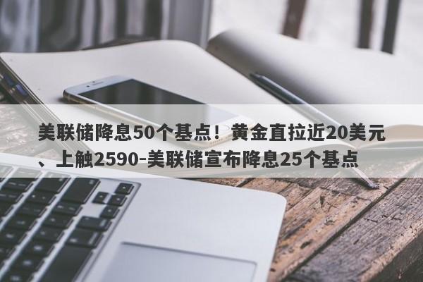 美联储降息50个基点！黄金直拉近20美元、上触2590-美联储宣布降息25个基点