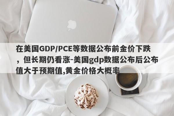 在美国GDP/PCE等数据公布前金价下跌，但长期仍看涨-美国gdp数据公布后公布值大于预期值,黄金价格大概率