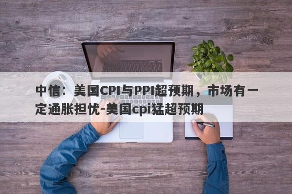 中信：美国CPI与PPI超预期，市场有一定通胀担忧-美国cpi猛超预期