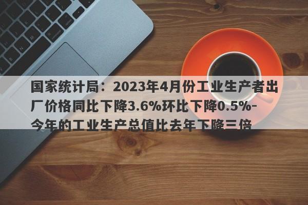 国家统计局：2023年4月份工业生产者出厂价格同比下降3.6%环比下降0.5%-今年的工业生产总值比去年下降三倍