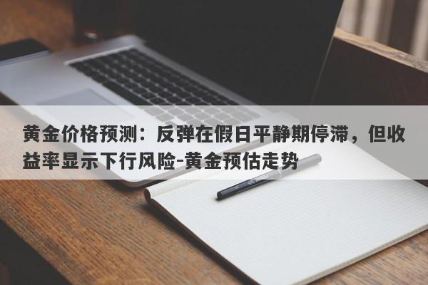 黄金价格预测：反弹在假日平静期停滞，但收益率显示下行风险-黄金预估走势