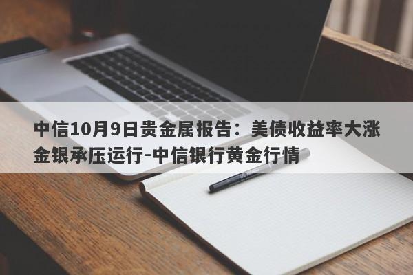 中信10月9日贵金属报告：美债收益率大涨金银承压运行-中信银行黄金行情