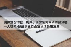 国际金价持稳，鲍威尔国会证词须消除投资者一大疑问-鲍威尔央行会议讲话最新消息