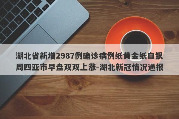 湖北省新增2987例确诊病例纸黄金纸白银周四亚市早盘双双上涨-湖北新冠情况通报