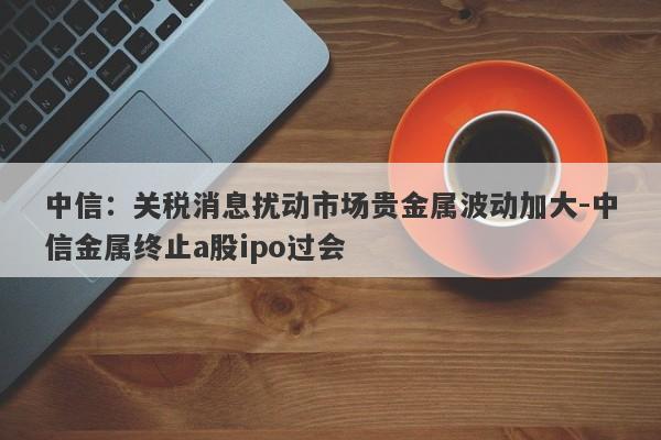 中信：关税消息扰动市场贵金属波动加大-中信金属终止a股ipo过会