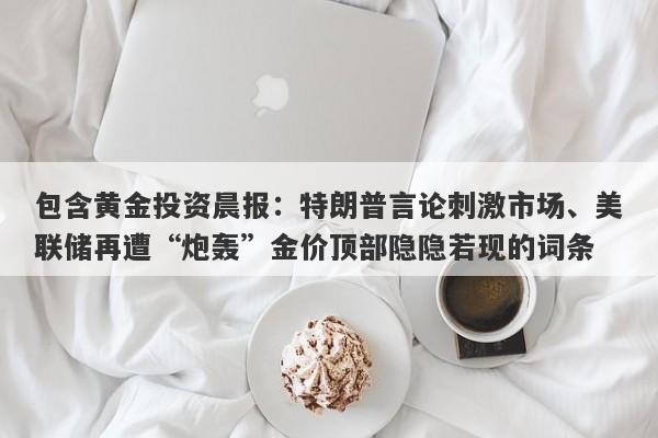 包含黄金投资晨报：特朗普言论刺激市场、美联储再遭“炮轰”金价顶部隐隐若现的词条