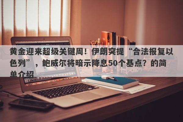 黄金迎来超级关键周！伊朗突提“合法报复以色列”，鲍威尔将暗示降息50个基点？的简单介绍