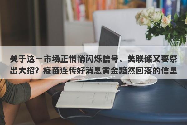 关于这一市场正悄悄闪烁信号、美联储又要祭出大招？疫苗连传好消息黄金黯然回落的信息