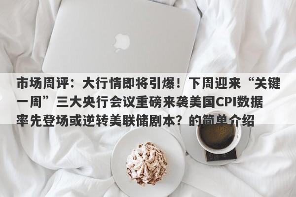 市场周评：大行情即将引爆！下周迎来“关键一周”三大央行会议重磅来袭美国CPI数据率先登场或逆转美联储剧本？的简单介绍