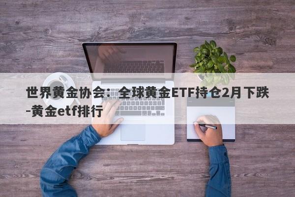 世界黄金协会：全球黄金ETF持仓2月下跌-黄金etf排行