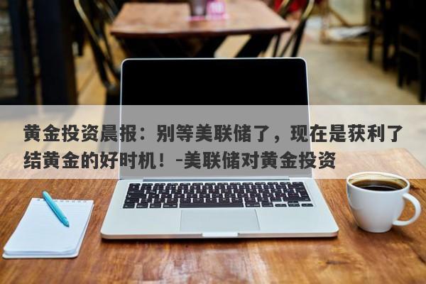 黄金投资晨报：别等美联储了，现在是获利了结黄金的好时机！-美联储对黄金投资