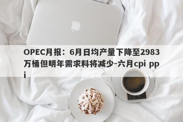 OPEC月报：6月日均产量下降至2983万桶但明年需求料将减少-六月cpi ppi