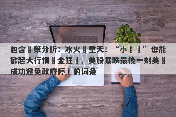 包含決策分析：冰火兩重天！“小數據”也能掀起大行情黃金狂飆、美股暴跌最後一刻美國成功避免政府停擺的词条