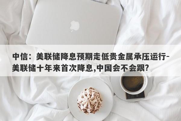 中信：美联储降息预期走低贵金属承压运行-美联储十年来首次降息,中国会不会跟?