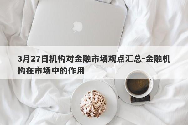 3月27日机构对金融市场观点汇总-金融机构在市场中的作用