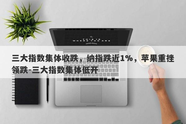 三大指数集体收跌，纳指跌近1%，苹果重挫领跌-三大指数集体低开