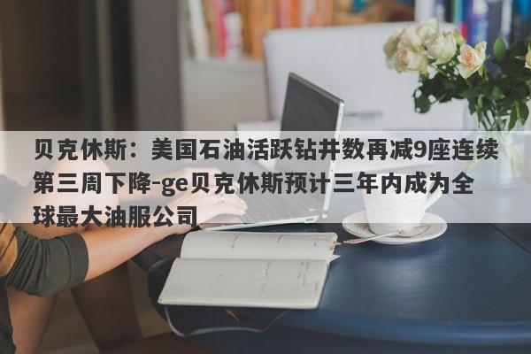 贝克休斯：美国石油活跃钻井数再减9座连续第三周下降-ge贝克休斯预计三年内成为全球最大油服公司