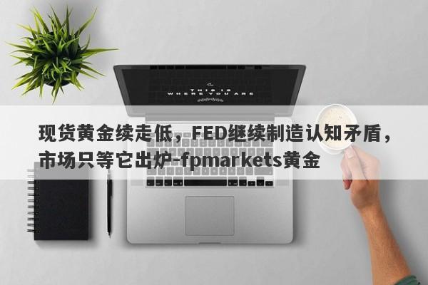 现货黄金续走低，FED继续制造认知矛盾，市场只等它出炉-fpmarkets黄金