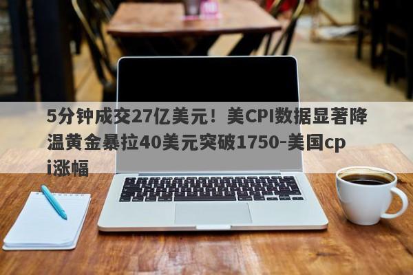 5分钟成交27亿美元！美CPI数据显著降温黄金暴拉40美元突破1750-美国cpi涨幅