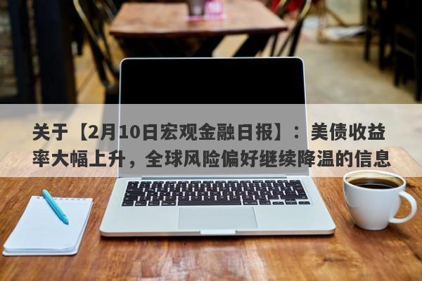 关于【2月10日宏观金融日报】：美债收益率大幅上升，全球风险偏好继续降温的信息