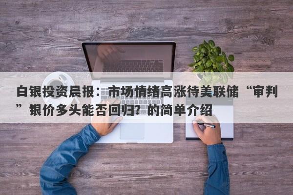 白银投资晨报：市场情绪高涨待美联储“审判”银价多头能否回归？的简单介绍