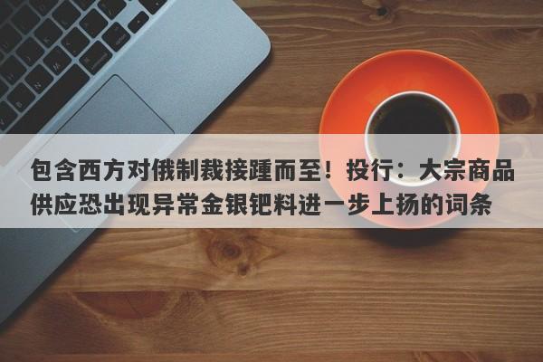 包含西方对俄制裁接踵而至！投行：大宗商品供应恐出现异常金银钯料进一步上扬的词条